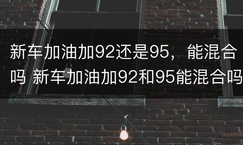 新车加油加92还是95，能混合吗 新车加油加92和95能混合吗