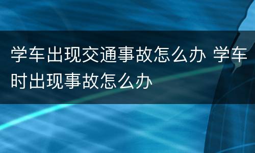 学车出现交通事故怎么办 学车时出现事故怎么办