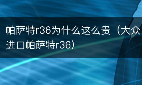 帕萨特r36为什么这么贵（大众进口帕萨特r36）