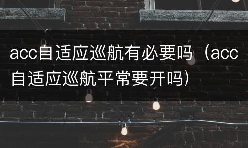 acc自适应巡航有必要吗（acc自适应巡航平常要开吗）