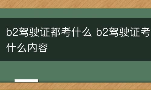 b2驾驶证都考什么 b2驾驶证考什么内容