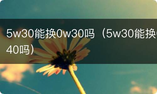 5w30能换0w30吗（5w30能换0w40吗）