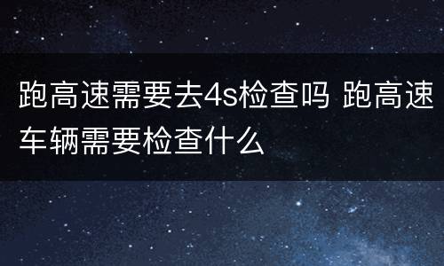 跑高速需要去4s检查吗 跑高速车辆需要检查什么