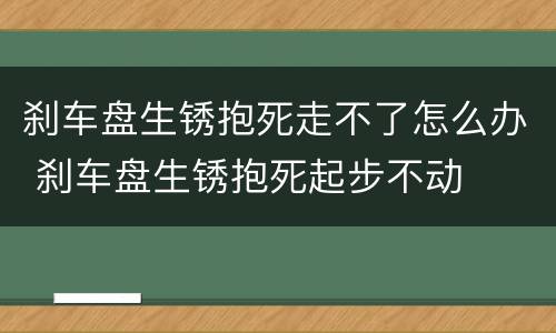 刹车盘生锈抱死走不了怎么办 刹车盘生锈抱死起步不动