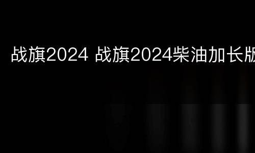 战旗2024 战旗2024柴油加长版