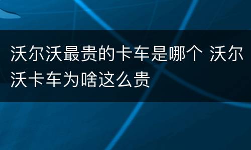 沃尔沃最贵的卡车是哪个 沃尔沃卡车为啥这么贵