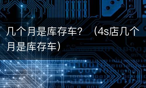 几个月是库存车？（4s店几个月是库存车）