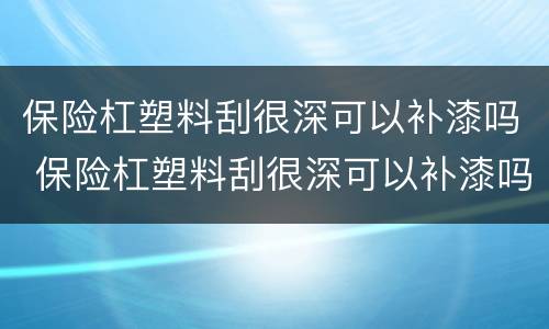 保险杠塑料刮很深可以补漆吗 保险杠塑料刮很深可以补漆吗
