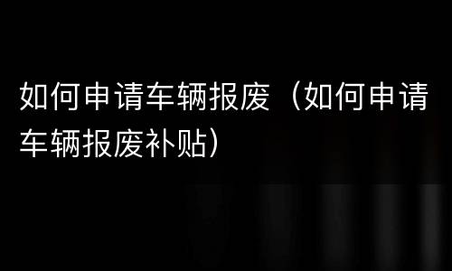 如何申请车辆报废（如何申请车辆报废补贴）
