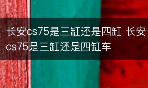 长安cs75是三缸还是四缸 长安cs75是三缸还是四缸车