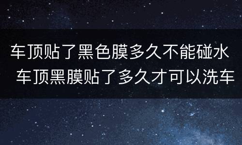 车顶贴了黑色膜多久不能碰水 车顶黑膜贴了多久才可以洗车