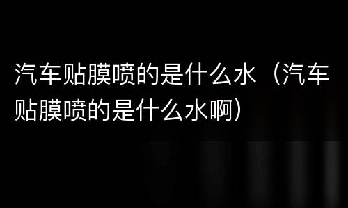 汽车贴膜喷的是什么水（汽车贴膜喷的是什么水啊）
