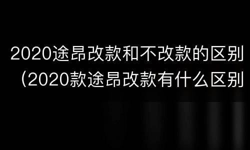 2020途昂改款和不改款的区别（2020款途昂改款有什么区别）