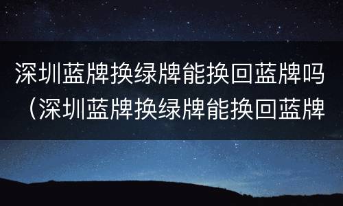深圳蓝牌换绿牌能换回蓝牌吗（深圳蓝牌换绿牌能换回蓝牌吗现在）