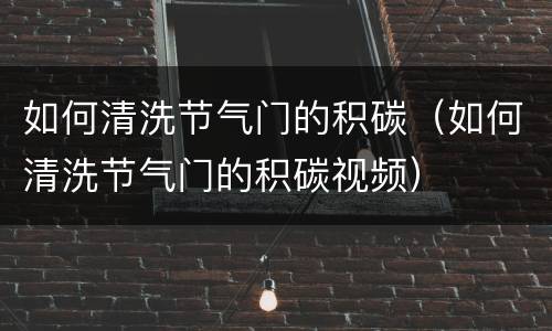 如何清洗节气门的积碳（如何清洗节气门的积碳视频）