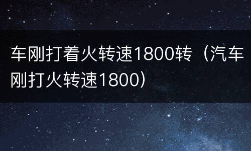 车刚打着火转速1800转（汽车刚打火转速1800）