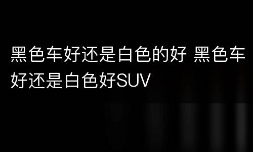 黑色车好还是白色的好 黑色车好还是白色好SUV