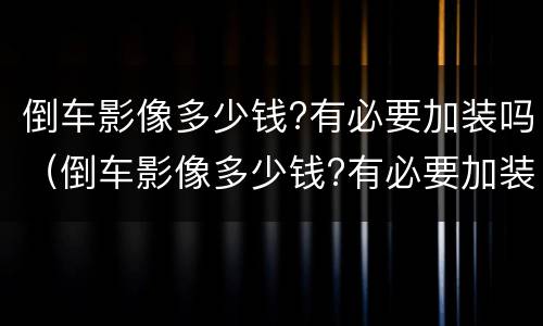 倒车影像多少钱?有必要加装吗（倒车影像多少钱?有必要加装吗视频）