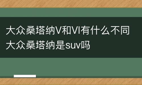 大众桑塔纳V和VI有什么不同 大众桑塔纳是suv吗