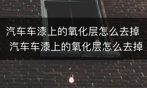 汽车车漆上的氧化层怎么去掉 汽车车漆上的氧化层怎么去掉视频