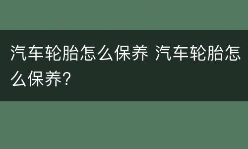 汽车轮胎怎么保养 汽车轮胎怎么保养?