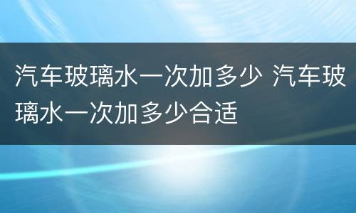 汽车玻璃水一次加多少 汽车玻璃水一次加多少合适
