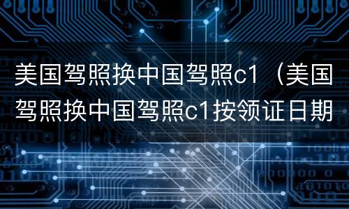 美国驾照换中国驾照c1（美国驾照换中国驾照c1按领证日期还是更新日期计算）