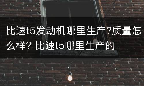 比速t5发动机哪里生产?质量怎么样? 比速t5哪里生产的