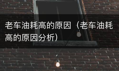 老车油耗高的原因（老车油耗高的原因分析）