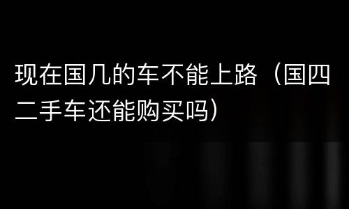 现在国几的车不能上路（国四二手车还能购买吗）