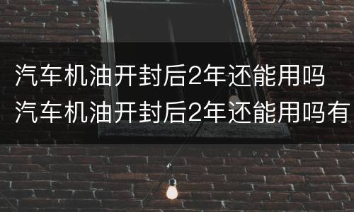 汽车机油开封后2年还能用吗 汽车机油开封后2年还能用吗有毒吗