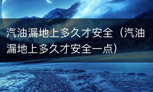 汽油漏地上多久才安全（汽油漏地上多久才安全一点）