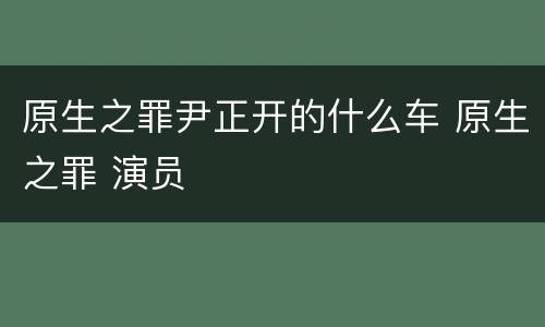 原生之罪尹正开的什么车 原生之罪 演员