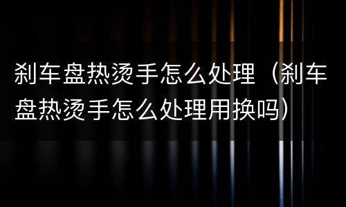 刹车盘热烫手怎么处理（刹车盘热烫手怎么处理用换吗）