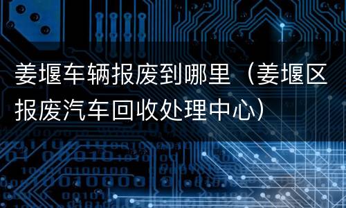 姜堰车辆报废到哪里（姜堰区报废汽车回收处理中心）