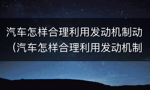 汽车怎样合理利用发动机制动（汽车怎样合理利用发动机制动技术）