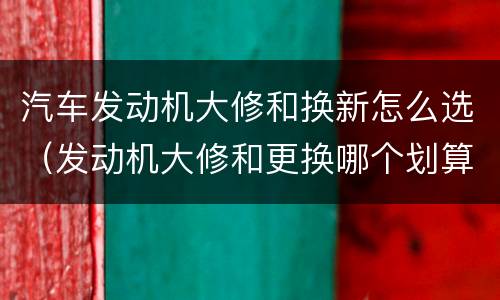 汽车发动机大修和换新怎么选（发动机大修和更换哪个划算）