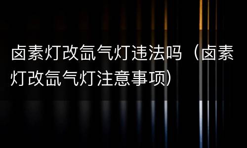 卤素灯改氙气灯违法吗（卤素灯改氙气灯注意事项）