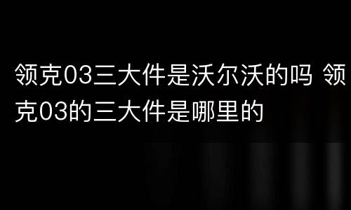 领克03三大件是沃尔沃的吗 领克03的三大件是哪里的