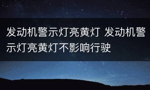 发动机警示灯亮黄灯 发动机警示灯亮黄灯不影响行驶