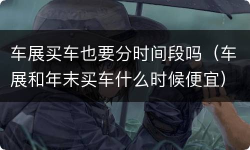 车展买车也要分时间段吗（车展和年末买车什么时候便宜）