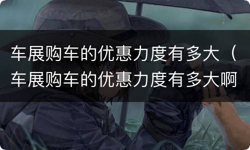 车展购车的优惠力度有多大（车展购车的优惠力度有多大啊）