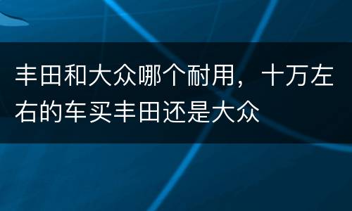 丰田和大众哪个耐用，十万左右的车买丰田还是大众