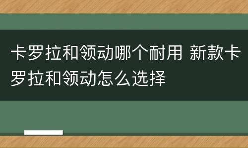 卡罗拉和领动哪个耐用 新款卡罗拉和领动怎么选择