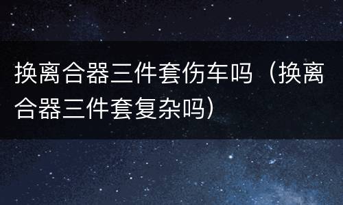 换离合器三件套伤车吗（换离合器三件套复杂吗）