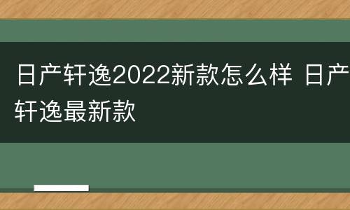 日产轩逸2022新款怎么样 日产轩逸最新款