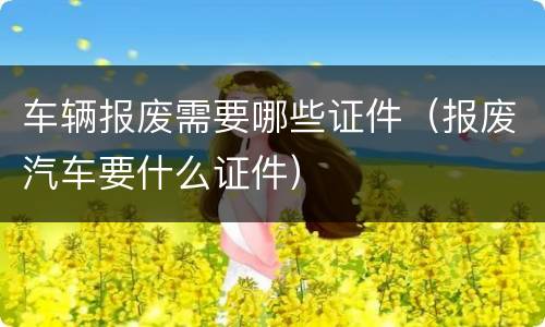 车辆报废需要哪些证件（报废汽车要什么证件）