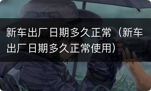 新车出厂日期多久正常（新车出厂日期多久正常使用）