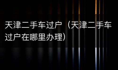 天津二手车过户（天津二手车过户在哪里办理）
