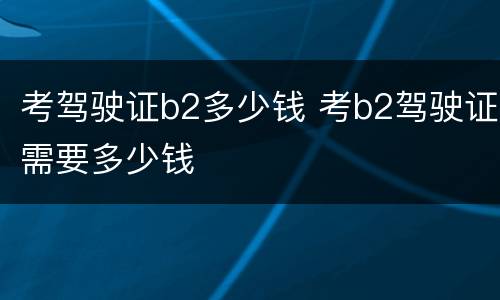 考驾驶证b2多少钱 考b2驾驶证需要多少钱